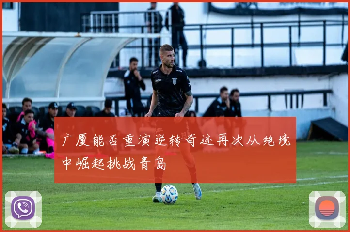 广厦能否重演逆转奇迹再次从绝境中崛起挑战青岛