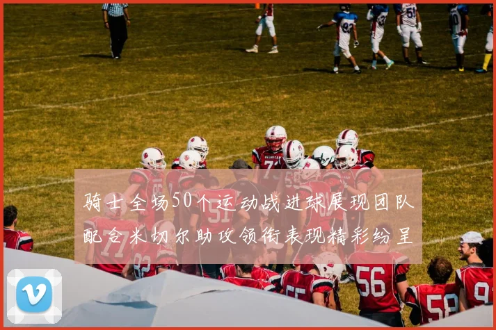 骑士全场50个运动战进球展现团队配合米切尔助攻领衔表现精彩纷呈