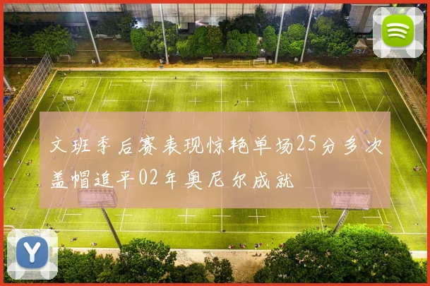 文班季后赛表现惊艳单场25分多次盖帽追平02年奥尼尔成就