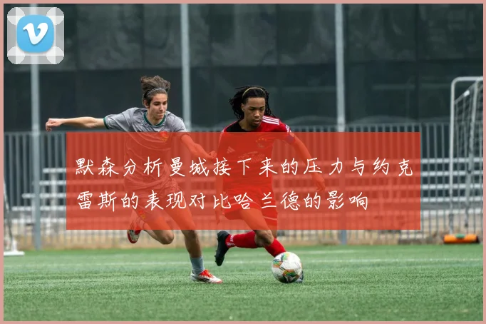 默森分析曼城接下来的压力与约克雷斯的表现对比哈兰德的影响