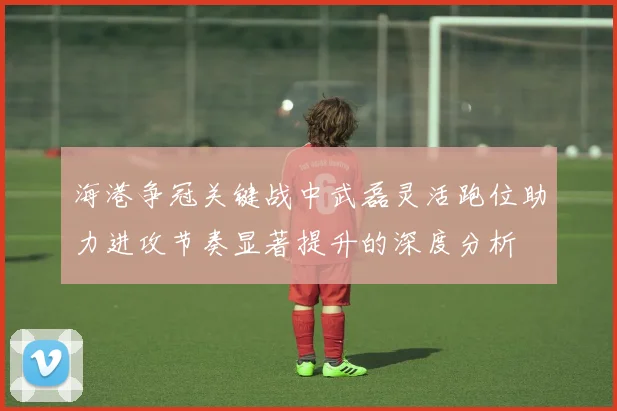 海港争冠关键战中武磊灵活跑位助力进攻节奏显著提升的深度分析