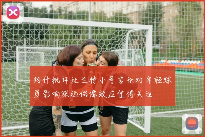 约什批评杜兰特小号言论对年轻球员影响深远偶像效应值得关注