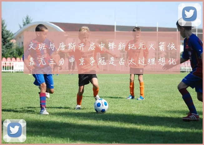 文班与唐斯开启中锋新纪元火箭依靠无三分申京争冠是否太过理想化